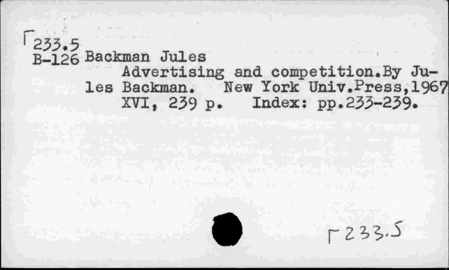 ﻿233.5
B-126 Backman Jules
Advertising and competition.By Jules Backman. New York Univ.Press,1967 XVI, 239 p. Index: pp.233-239.